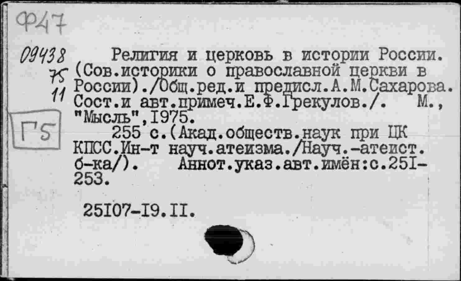 ﻿

09 W	Религия и церковь в истории России.
(Сов.историки о православной церкви в России) ./Общ.ред.и предисл.А. М. Сахарова.
77 Сост.и авт.примеч.Е.Ф.Грекулов./. М., "Мысль”,1975.
255 с.(Акад.обществ.наук при ЦК КПСС.Ин-т науч.атеизма./Науч.-атеист, б-ка/).	Аннот.указ.авт.имён:с.251-
253.
25107-19.II